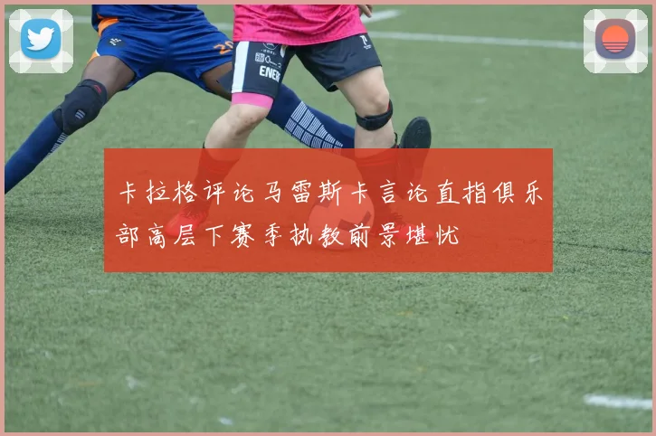 卡拉格评论马雷斯卡言论直指俱乐部高层下赛季执教前景堪忧