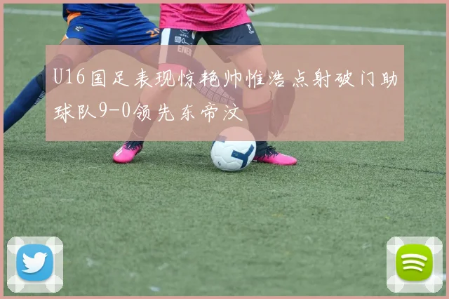 U16国足表现惊艳帅惟浩点射破门助球队9-0领先东帝汶