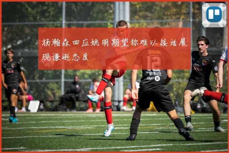 杨瀚森回应姚明期望称难以接话展现谦逊态度