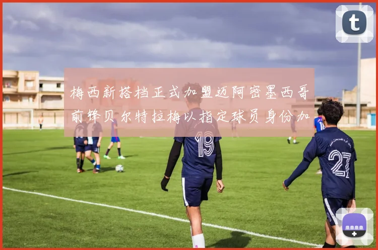 梅西新搭档正式加盟迈阿密墨西哥前锋贝尔特拉梅以指定球员身份加盟