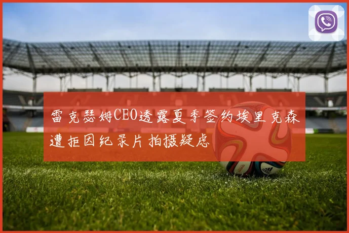雷克瑟姆CEO透露夏季签约埃里克森遭拒因纪录片拍摄疑虑