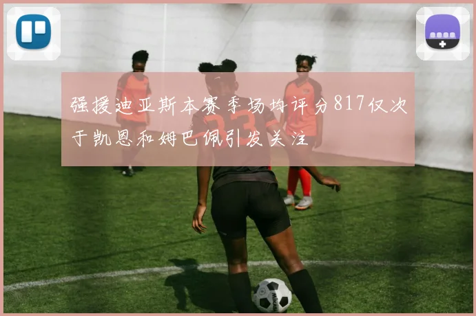 强援迪亚斯本赛季场均评分817仅次于凯恩和姆巴佩引发关注