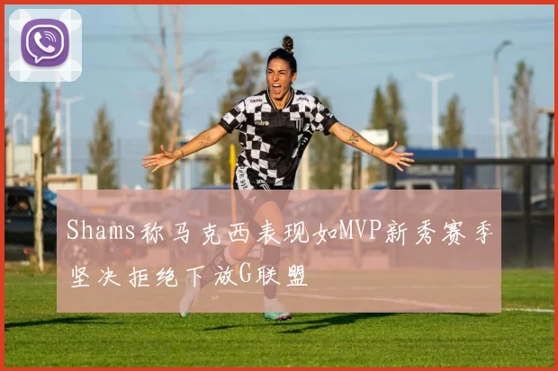 Shams称马克西表现如MVP新秀赛季坚决拒绝下放G联盟