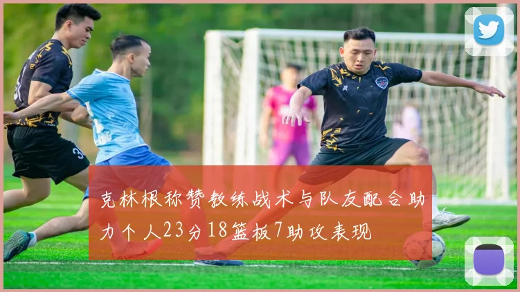 克林根称赞教练战术与队友配合助力个人23分18篮板7助攻表现