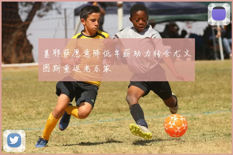 基耶萨愿意降低年薪助力转会尤文图斯重返老东家