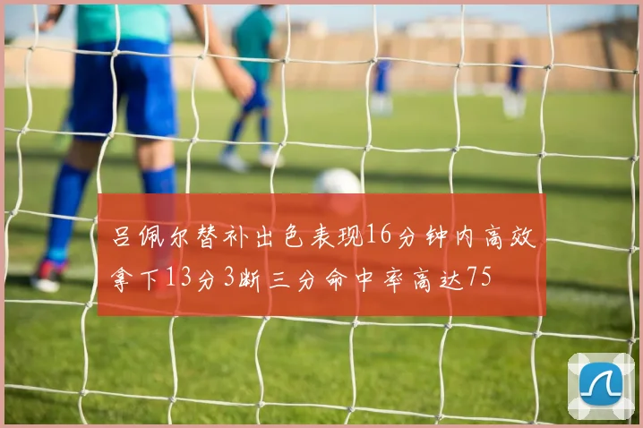 吕佩尔替补出色表现16分钟内高效拿下13分3断三分命中率高达75