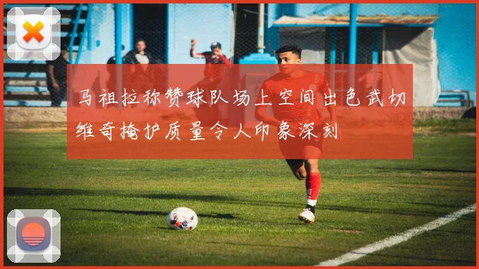 马祖拉称赞球队场上空间出色武切维奇掩护质量令人印象深刻