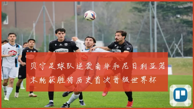 贝宁足球队逆袭南非和尼日利亚若末轮获胜将历史首次晋级世界杯