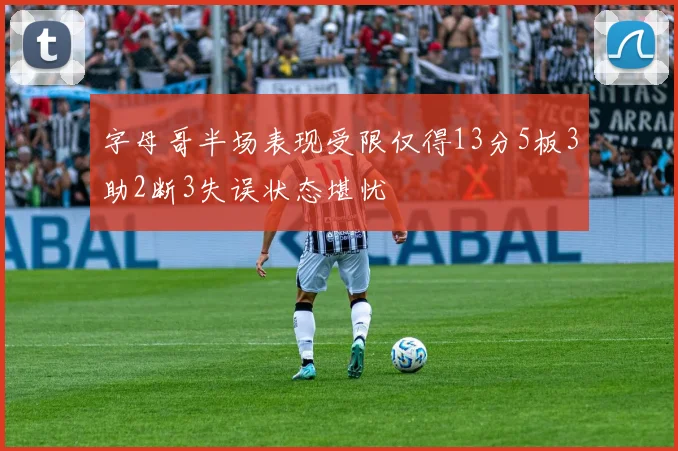 字母哥半场表现受限仅得13分5板3助2断3失误状态堪忧