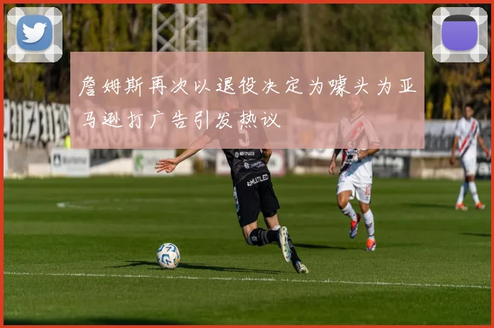 詹姆斯再次以退役决定为噱头为亚马逊打广告引发热议