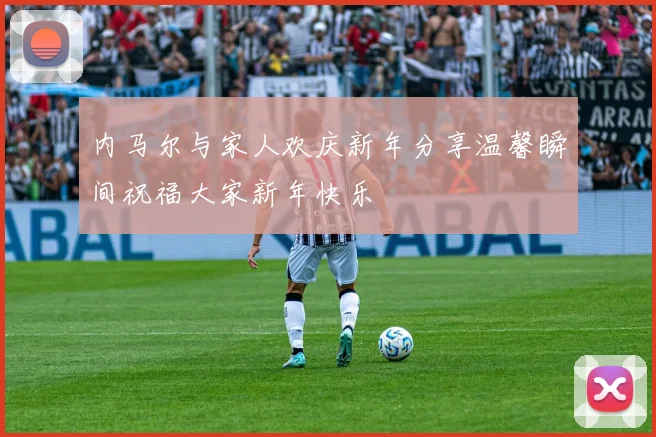 内马尔与家人欢庆新年分享温馨瞬间祝福大家新年快乐