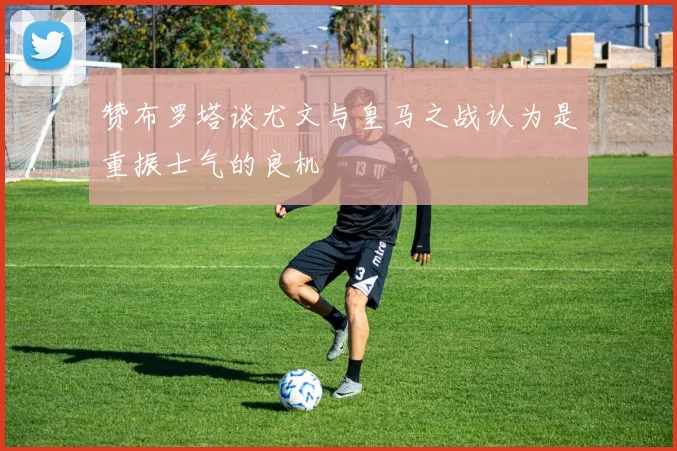 赞布罗塔谈尤文与皇马之战认为是重振士气的良机