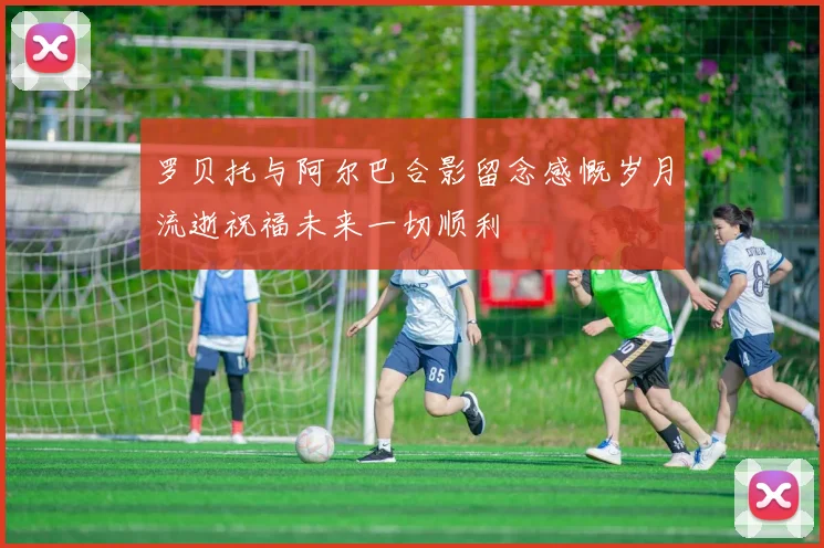 罗贝托与阿尔巴合影留念感慨岁月流逝祝福未来一切顺利
