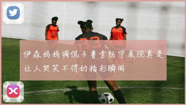 伊森妈妈调侃卡鲁索防守表现真是让人哭笑不得的精彩瞬间
