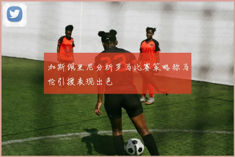 加斯佩里尼分析罗马比赛策略称马伦引援表现出色