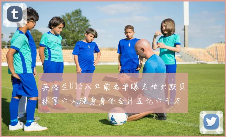 英格兰U15八年前名单曝光帕尔默贝林等六人现身身价合计五亿六千万