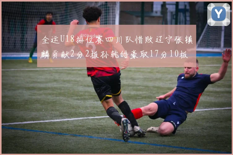 全运U18排位赛四川队惜败辽宁张镇麟贡献2分2板孙乾皓豪取17分10板7助攻