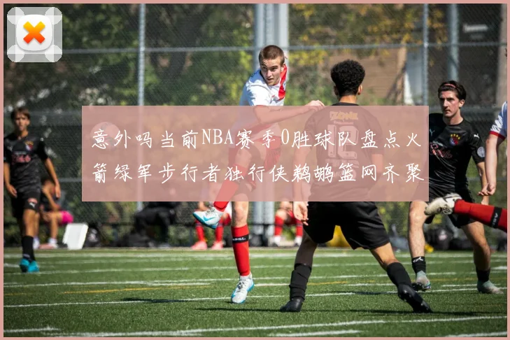 意外吗当前NBA赛季0胜球队盘点火箭绿军步行者独行侠鹈鹕篮网齐聚