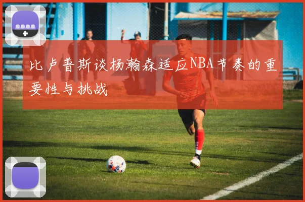 比卢普斯谈杨瀚森适应NBA节奏的重要性与挑战