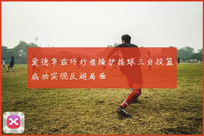 爱德华兹巧妙借掩护接球三分投篮成功实现反超局面