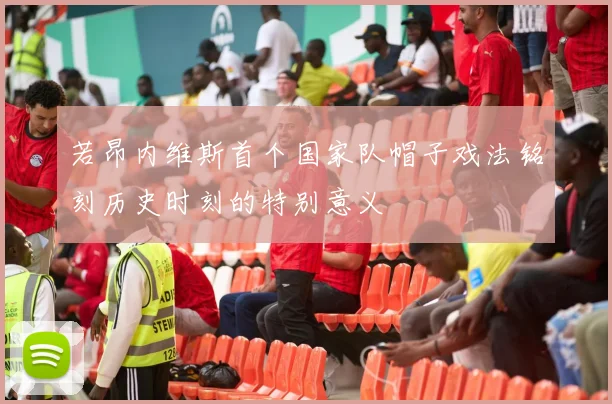若昂内维斯首个国家队帽子戏法铭刻历史时刻的特别意义