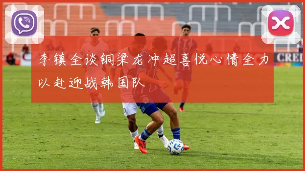 李镇全谈铜梁龙冲超喜悦心情全力以赴迎战韩国队