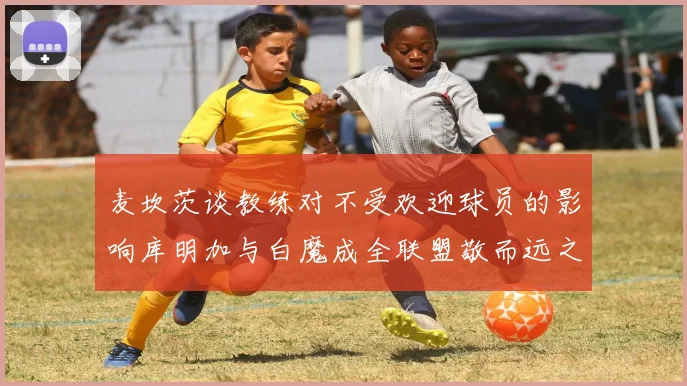 麦坎茨谈教练对不受欢迎球员的影响库明加与白魔成全联盟敬而远之的例证