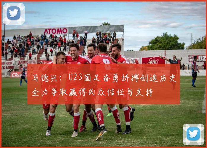 马德兴：U23国足奋勇拼搏创造历史全力争取赢得民众信任与支持