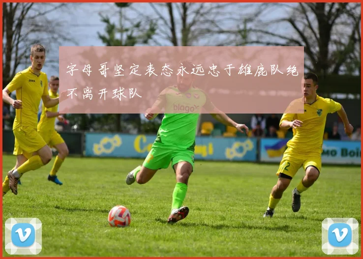 字母哥坚定表态永远忠于雄鹿队绝不离开球队