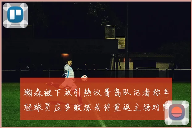 瀚森被下放引热议青岛队记者称年轻球员应多锻炼或将重返主场对阵国王