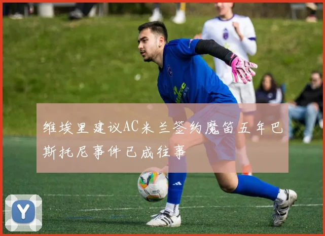 维埃里建议AC米兰签约魔笛五年巴斯托尼事件已成往事
