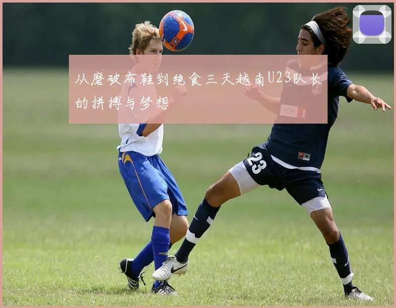 从磨破布鞋到绝食三天越南U23队长的拼搏与梦想