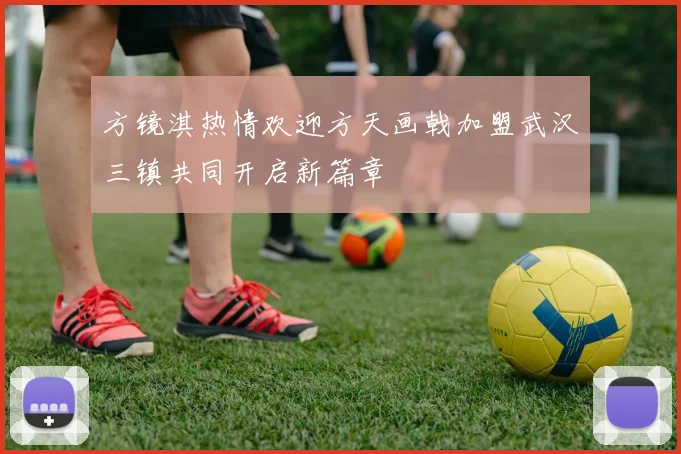方镜淇热情欢迎方天画戟加盟武汉三镇共同开启新篇章