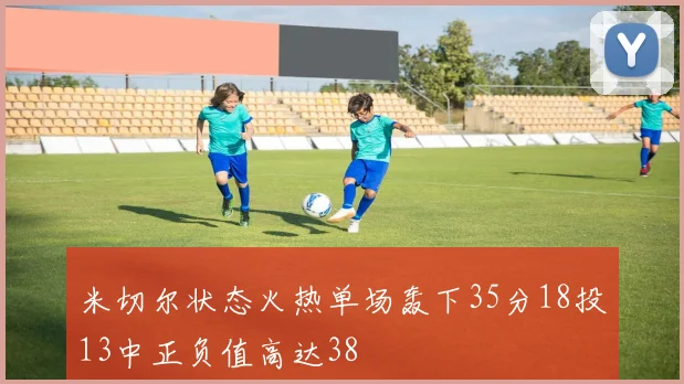 米切尔状态火热单场轰下35分18投13中正负值高达38