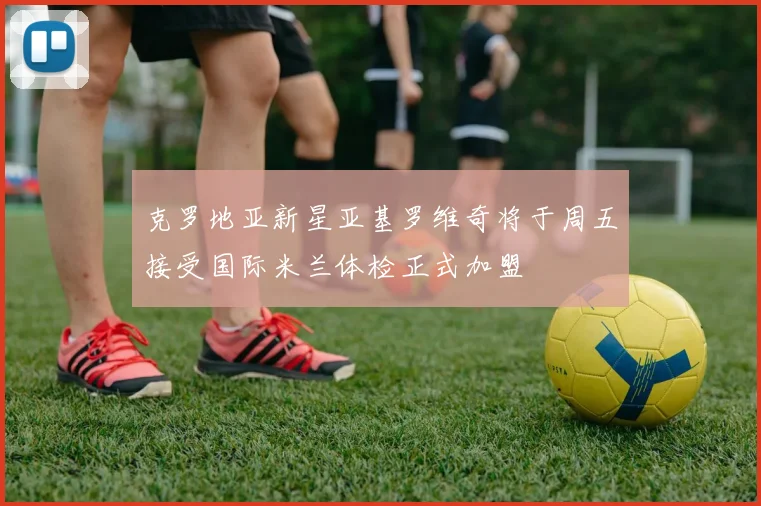 克罗地亚新星亚基罗维奇将于周五接受国际米兰体检正式加盟