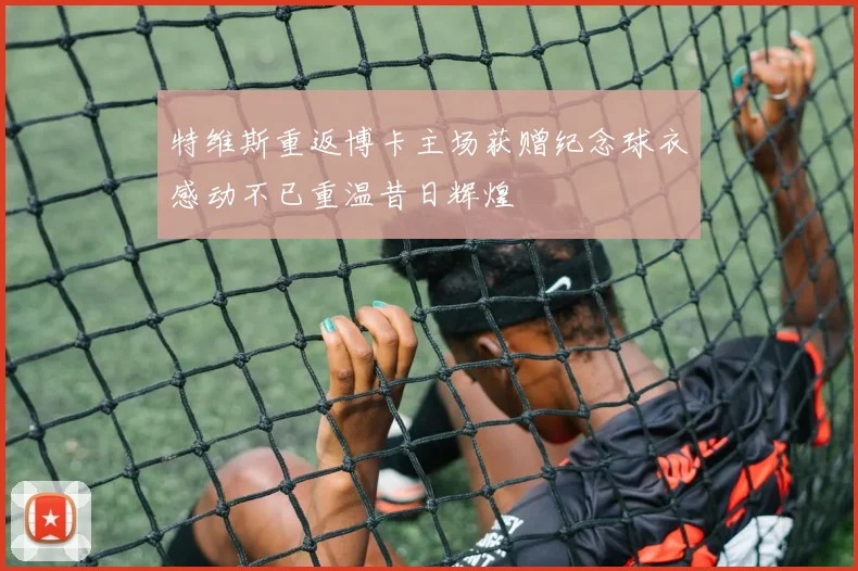 特维斯重返博卡主场获赠纪念球衣感动不已重温昔日辉煌