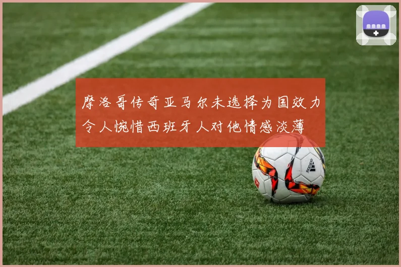 摩洛哥传奇亚马尔未选择为国效力令人惋惜西班牙人对他情感淡薄