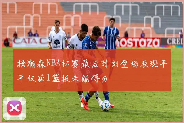 杨瀚森NBA杯赛最后时刻登场表现平平仅获1篮板未能得分