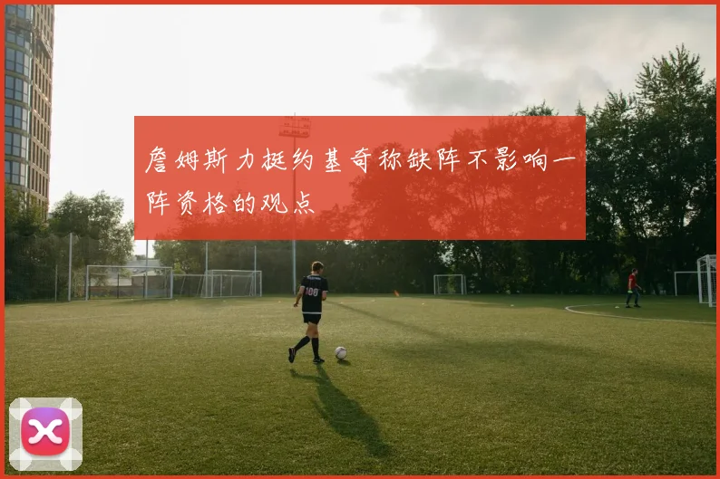 詹姆斯力挺约基奇称缺阵不影响一阵资格的观点