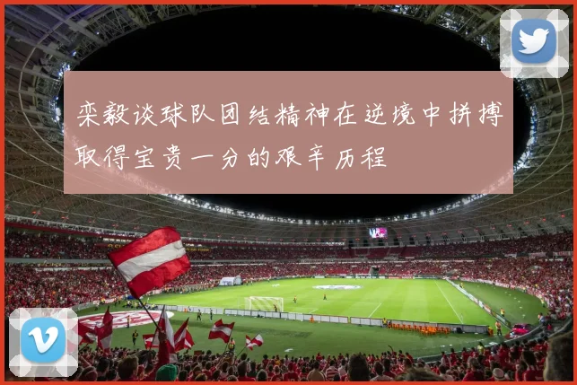 栾毅谈球队团结精神在逆境中拼搏取得宝贵一分的艰辛历程