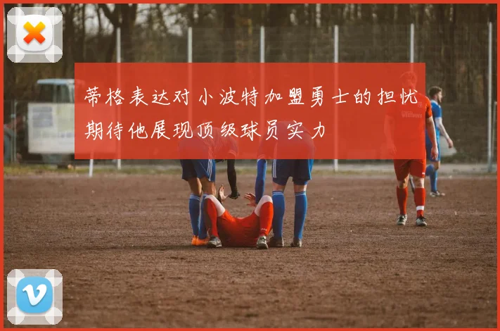 蒂格表达对小波特加盟勇士的担忧期待他展现顶级球员实力